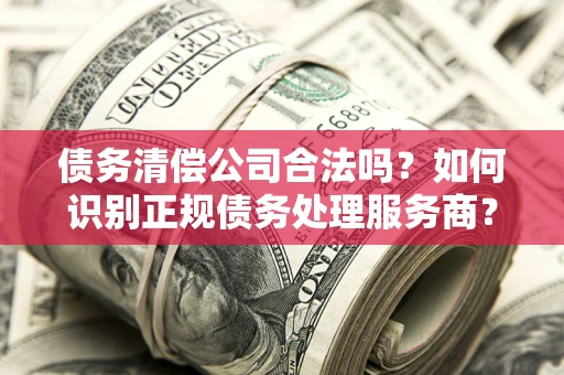 北京债务清偿公司合法吗？如何识别正规债务处理服务商？