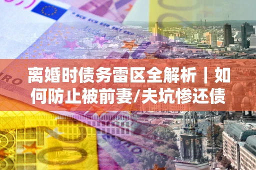北京离婚时债务雷区全解析｜如何防止被前妻/夫坑惨还债？